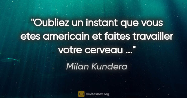 Milan Kundera citation: "Oubliez un instant que vous etes americain et faites..."