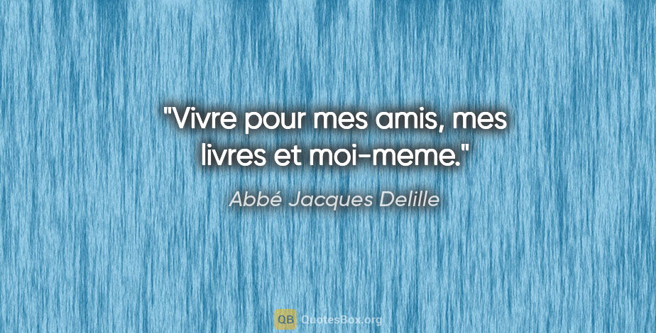 Abbé Jacques Delille citation: "Vivre pour mes amis, mes livres et moi-meme."
