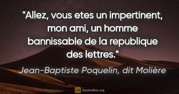 Jean-Baptiste Poquelin, dit Molière citation: "Allez, vous etes un impertinent, mon ami, un homme bannissable..."