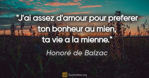 Honoré de Balzac citation: "J'ai assez d'amour pour preferer ton bonheur au mien, ta vie a..."