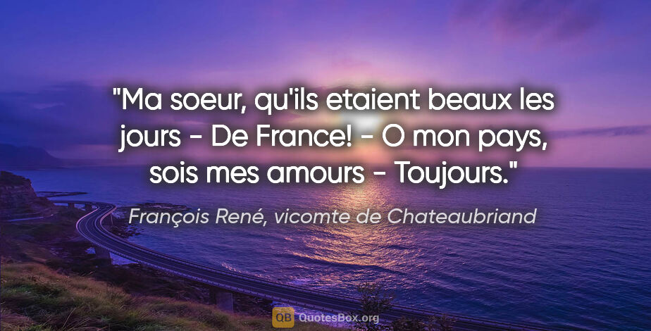 François René, vicomte de Chateaubriand citation: "Ma soeur, qu'ils etaient beaux les jours - De France! - O mon..."