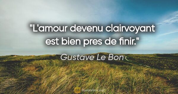 Gustave Le Bon citation: "L'amour devenu clairvoyant est bien pres de finir."