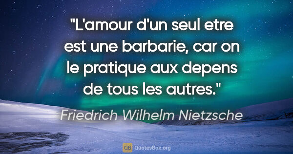 Friedrich Wilhelm Nietzsche citation: "L'amour d'un seul etre est une barbarie, car on le pratique..."