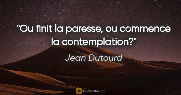 Jean Dutourd citation: "Ou finit la paresse, ou commence la contemplation?"