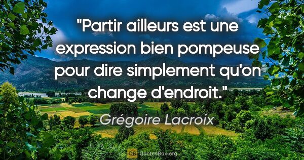 Grégoire Lacroix citation: "Partir ailleurs est une expression bien pompeuse pour dire..."