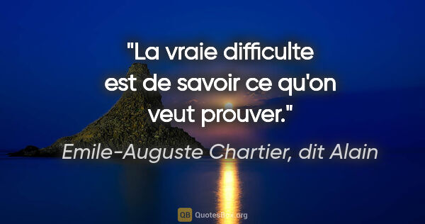 Emile-Auguste Chartier, dit Alain citation: "La vraie difficulte est de savoir ce qu'on veut prouver."