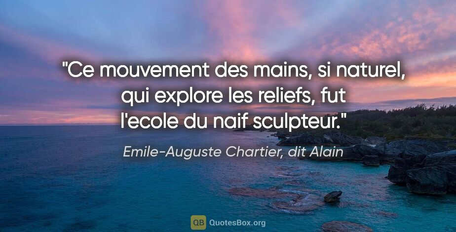 Emile-Auguste Chartier, dit Alain citation: "Ce mouvement des mains, si naturel, qui explore les reliefs,..."