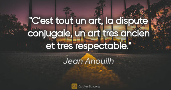 Jean Anouilh citation: "C'est tout un art, la dispute conjugale, un art tres ancien et..."