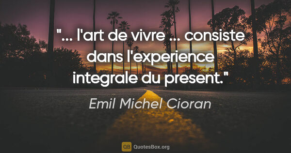 Emil Michel Cioran citation: " l'art de vivre ... consiste dans l'experience integrale du..."