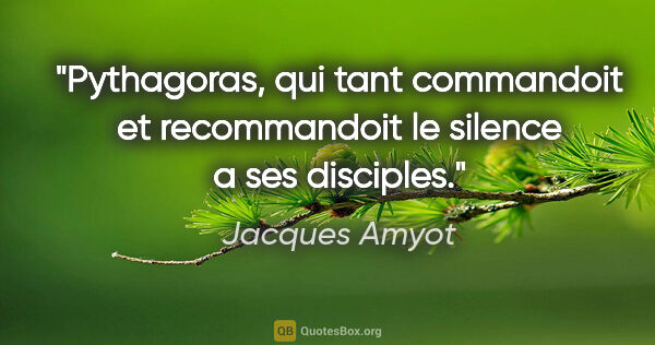 Jacques Amyot citation: "Pythagoras, qui tant commandoit et recommandoit le silence a..."