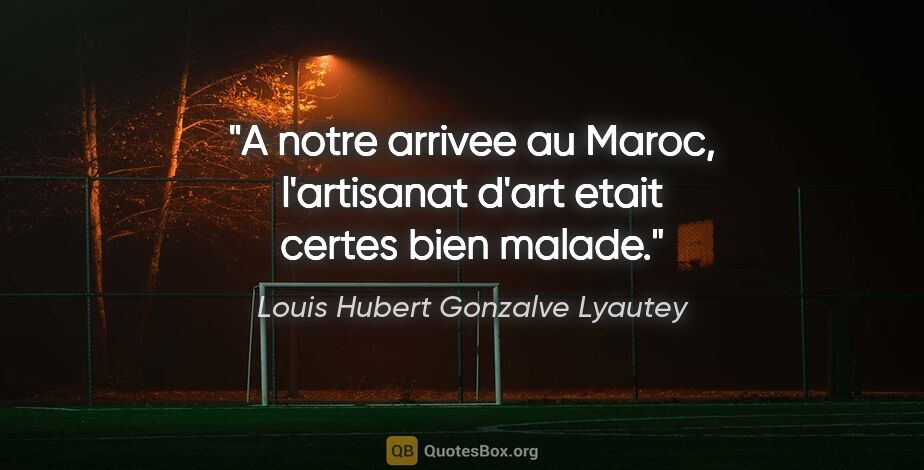 Louis Hubert Gonzalve Lyautey citation: "A notre arrivee au Maroc, l'artisanat d'art etait certes bien..."