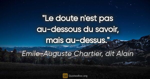 Emile-Auguste Chartier, dit Alain citation: "Le doute n'est pas au-dessous du savoir, mais au-dessus."