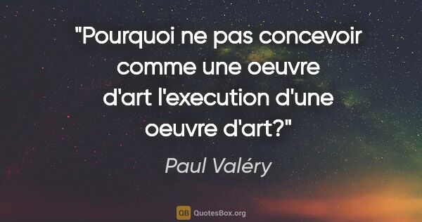 Paul Valéry citation: "Pourquoi ne pas concevoir comme une oeuvre d'art l'execution..."