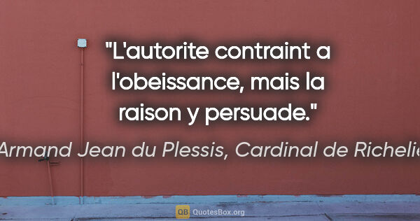 Armand Jean du Plessis, Cardinal de Richelieu citation: "L'autorite contraint a l'obeissance, mais la raison y persuade."