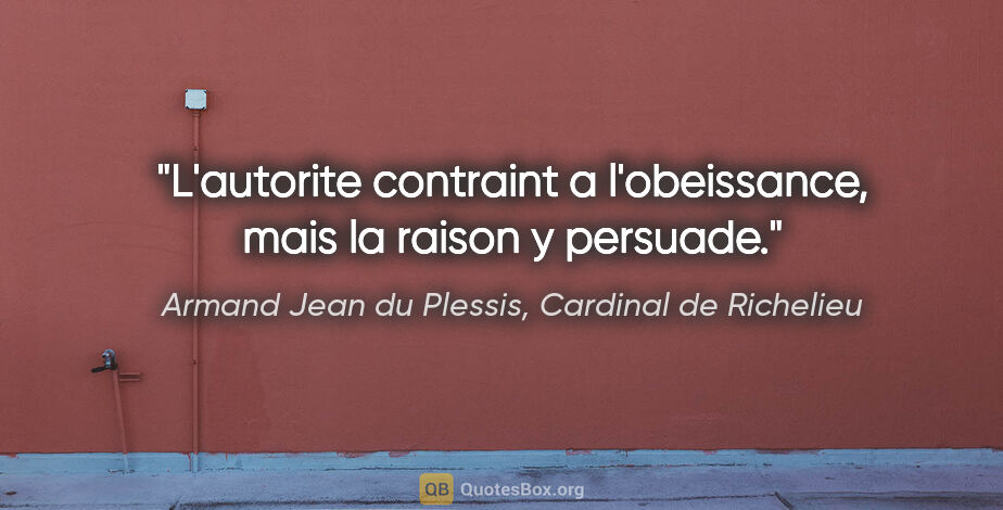 Armand Jean du Plessis, Cardinal de Richelieu citation: "L'autorite contraint a l'obeissance, mais la raison y persuade."