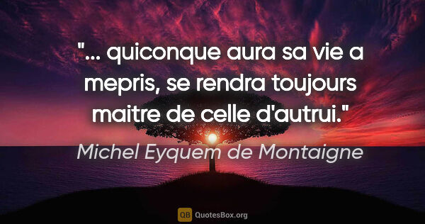 Michel Eyquem de Montaigne citation: " quiconque aura sa vie a mepris, se rendra toujours maitre de..."