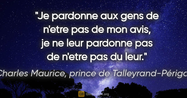 Charles Maurice, prince de Talleyrand-Périgord citation: "Je pardonne aux gens de n'etre pas de mon avis, je ne leur..."