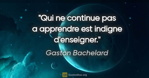 Gaston Bachelard citation: "Qui ne continue pas a apprendre est indigne d'enseigner."