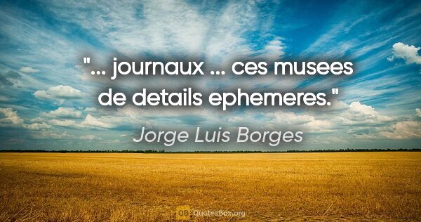 Jorge Luis Borges citation: "... journaux ... ces musees de details ephemeres."
