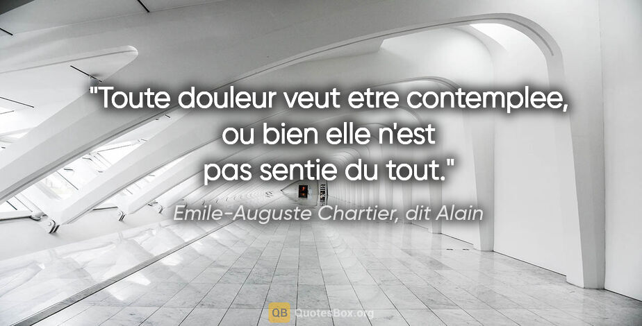 Emile-Auguste Chartier, dit Alain citation: "Toute douleur veut etre contemplee, ou bien elle n'est pas..."