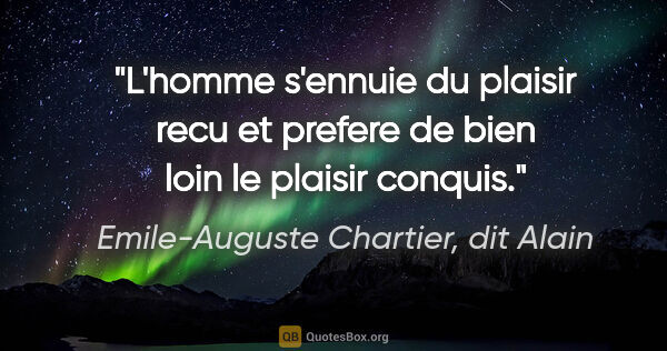 Emile-Auguste Chartier, dit Alain citation: "L'homme s'ennuie du plaisir recu et prefere de bien loin le..."