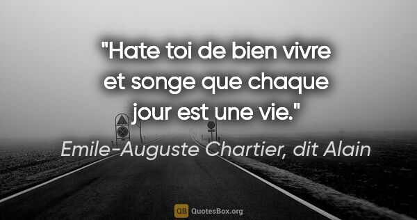 Emile-Auguste Chartier, dit Alain citation: "Hate toi de bien vivre et songe que chaque jour est une vie."