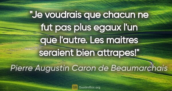 Pierre Augustin Caron de Beaumarchais citation: "Je voudrais que chacun ne fut pas plus egaux l'un que l'autre...."