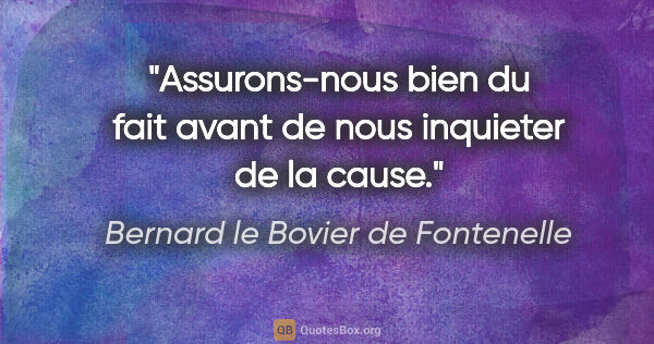 Bernard le Bovier de Fontenelle citation: "Assurons-nous bien du fait avant de nous inquieter de la cause."