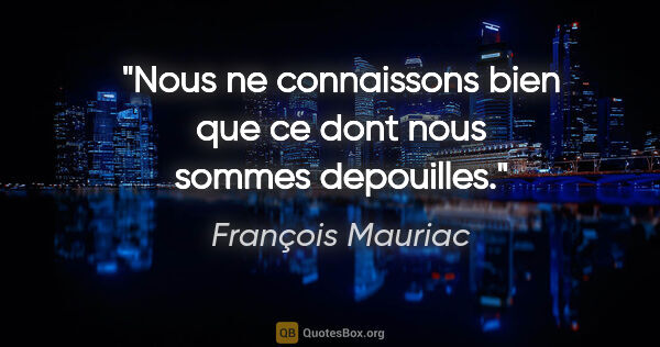 François Mauriac citation: "Nous ne connaissons bien que ce dont nous sommes depouilles."