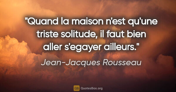 Jean-Jacques Rousseau citation: "Quand la maison n'est qu'une triste solitude, il faut bien..."