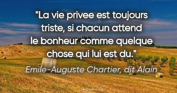 Emile-Auguste Chartier, dit Alain citation: "La vie privee est toujours triste, si chacun attend le bonheur..."
