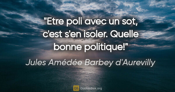 Jules Amédée Barbey d'Aurevilly citation: "Etre poli avec un sot, c'est s'en isoler. Quelle bonne politique!"