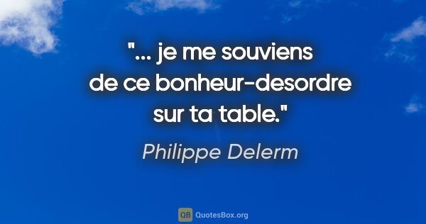 Philippe Delerm citation: "... je me souviens de ce bonheur-desordre sur ta table."