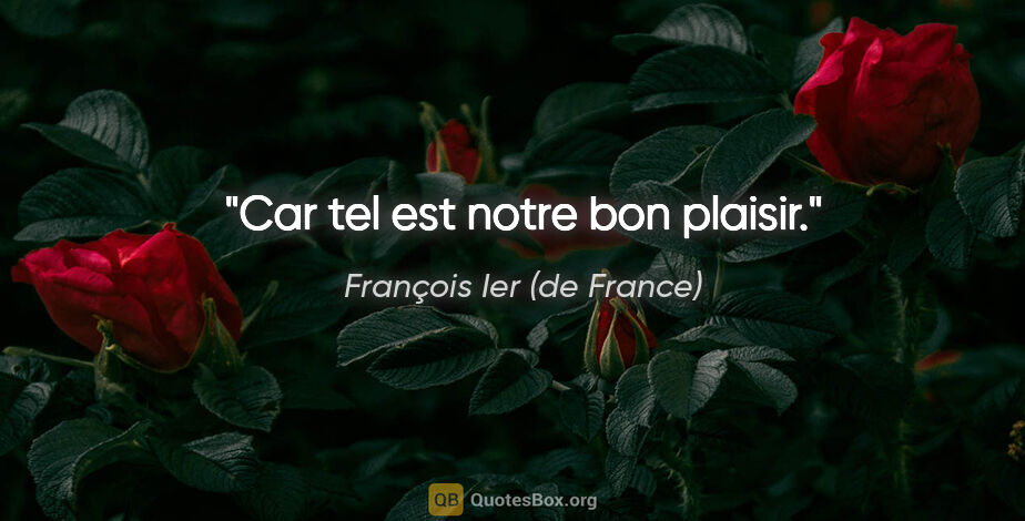 François Ier (de France) citation: "Car tel est notre bon plaisir."