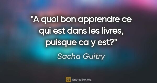 Sacha Guitry citation: "A quoi bon apprendre ce qui est dans les livres, puisque ca y..."