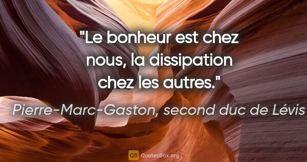 Pierre-Marc-Gaston, second duc de Lévis citation: "Le bonheur est chez nous, la dissipation chez les autres."