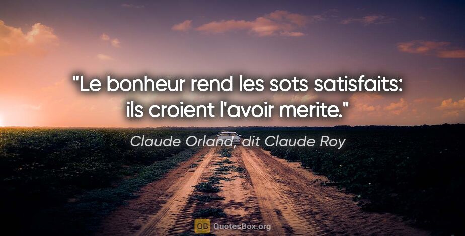 Claude Orland, dit Claude Roy citation: "Le bonheur rend les sots satisfaits: ils croient l'avoir merite."