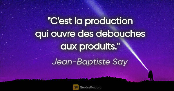 Jean-Baptiste Say citation: "C'est la production qui ouvre des debouches aux produits."