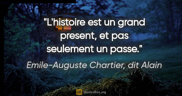 Emile-Auguste Chartier, dit Alain citation: "L'histoire est un grand present, et pas seulement un passe."