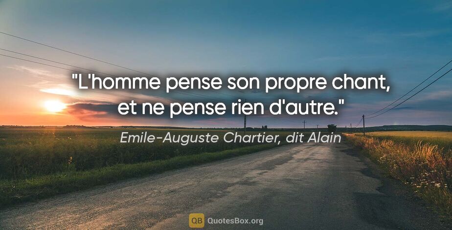 Emile-Auguste Chartier, dit Alain citation: "L'homme pense son propre chant, et ne pense rien d'autre."