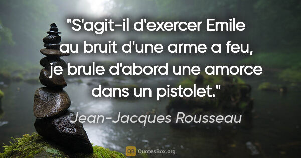 Jean-Jacques Rousseau citation: "S'agit-il d'exercer Emile au bruit d'une arme a feu, je brule..."