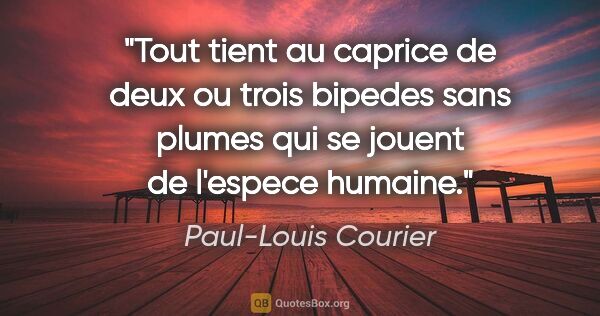 Paul-Louis Courier citation: "Tout tient au caprice de deux ou trois bipedes sans plumes qui..."