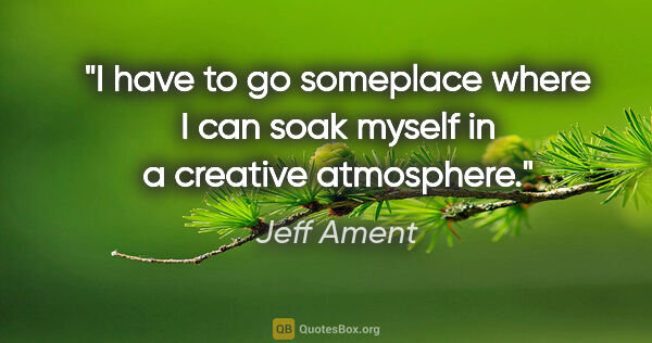 Jeff Ament quote: "I have to go someplace where I can soak myself in a creative..."