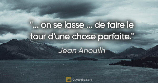 Jean Anouilh citation: "... on se lasse ... de faire le tour d'une chose parfaite."