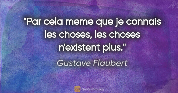 Gustave Flaubert citation: "Par cela meme que je connais les choses, les choses n'existent..."