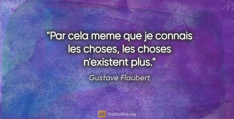 Gustave Flaubert citation: "Par cela meme que je connais les choses, les choses n'existent..."