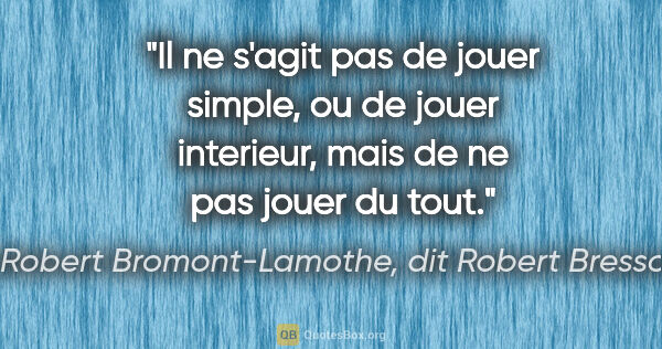 Robert Bromont-Lamothe, dit Robert Bresson citation: "Il ne s'agit pas de jouer «simple», ou de jouer «interieur»,..."