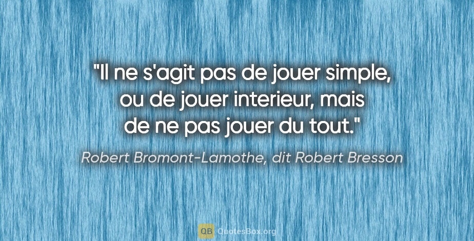 Robert Bromont-Lamothe, dit Robert Bresson citation: "Il ne s'agit pas de jouer «simple», ou de jouer «interieur»,..."