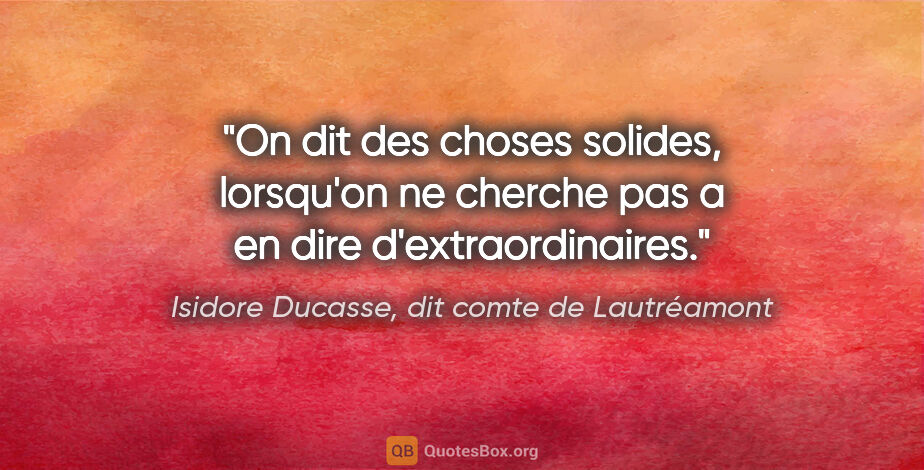 Isidore Ducasse, dit comte de Lautréamont citation: "On dit des choses solides, lorsqu'on ne cherche pas a en dire..."