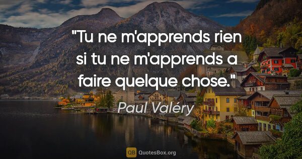 Paul Valéry citation: "Tu ne m'apprends rien si tu ne m'apprends a faire quelque chose."